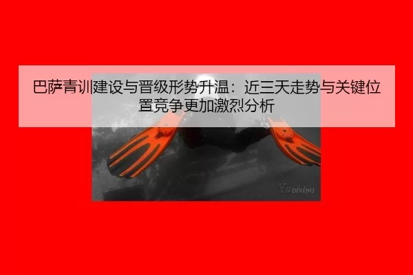 巴萨青训建设与晋级形势升温：近三天走势与关键位置竞争更加激烈分析